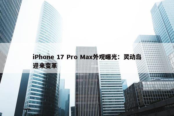 iPhone 17 Pro Max外观曝光：灵动岛迎来变革