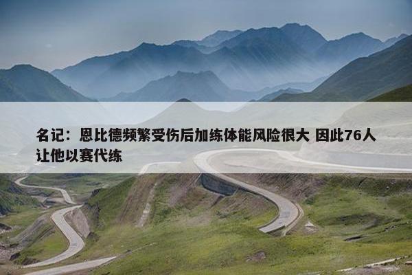 名记：恩比德频繁受伤后加练体能风险很大 因此76人让他以赛代练