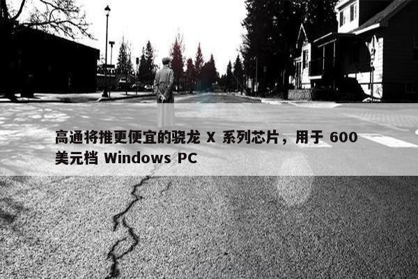 高通将推更便宜的骁龙 X 系列芯片，用于 600 美元档 Windows PC