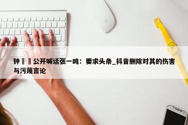 钟睒睒公开喊话张一鸣：要求头条_抖音删除对其的伤害与污蔑言论