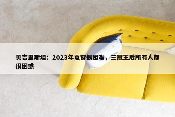 贝吉里斯坦：2023年夏窗很困难，三冠王后所有人都很困惑