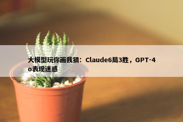 大模型玩你画我猜：Claude6局3胜，GPT-4o表现迷惑