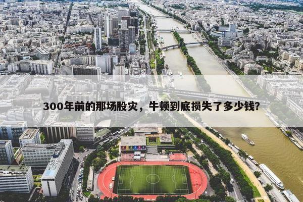 300年前的那场股灾，牛顿到底损失了多少钱？