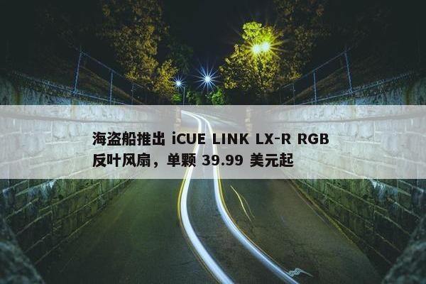 海盗船推出 iCUE LINK LX-R RGB 反叶风扇，单颗 39.99 美元起