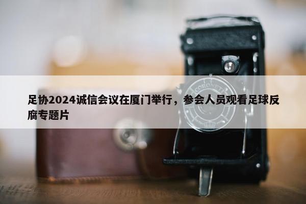 足协2024诚信会议在厦门举行，参会人员观看足球反腐专题片