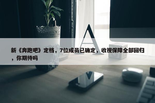 新《奔跑吧》定档，7位成员已确定，收视保障全部回归，你期待吗