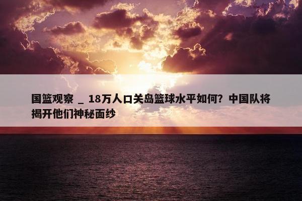 国篮观察 _ 18万人口关岛篮球水平如何？中国队将揭开他们神秘面纱