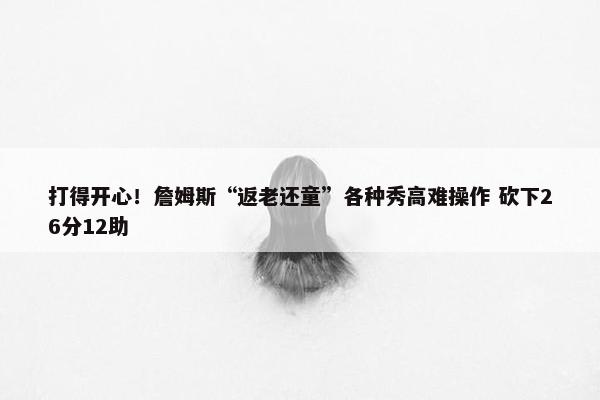 打得开心！詹姆斯“返老还童”各种秀高难操作 砍下26分12助