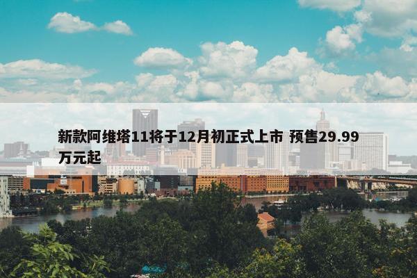 新款阿维塔11将于12月初正式上市 预售29.99万元起