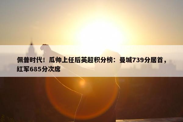 佩普时代！瓜帅上任后英超积分榜：曼城739分居首，红军685分次席