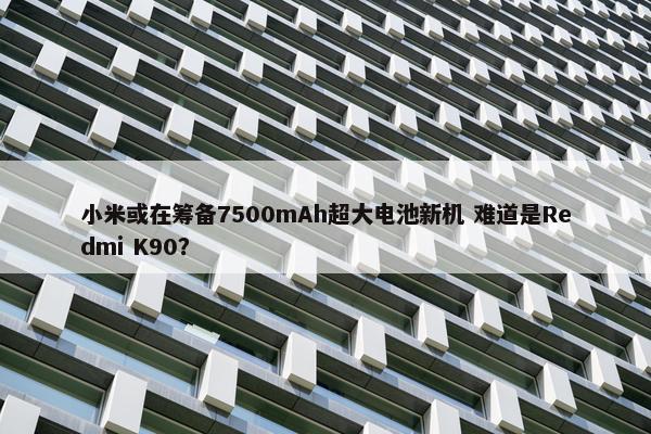 小米或在筹备7500mAh超大电池新机 难道是Redmi K90？