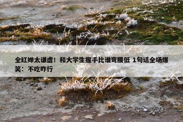 全红婵太谦虚！和大学生握手比谁弯腰低 1句话全场爆笑：不吃咋行