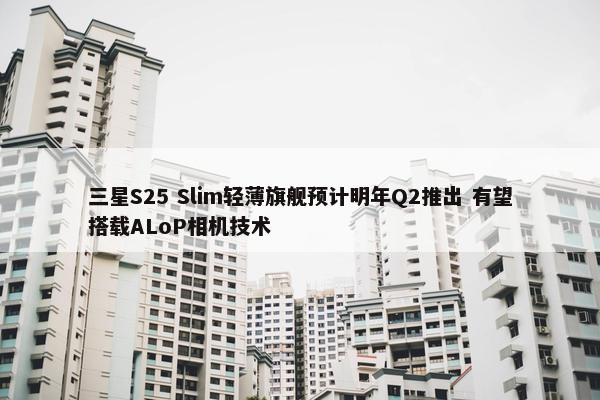 三星S25 Slim轻薄旗舰预计明年Q2推出 有望搭载ALoP相机技术