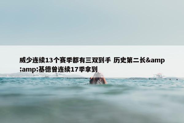 威少连续13个赛季都有三双到手 历史第二长&amp;基德曾连续17季拿到