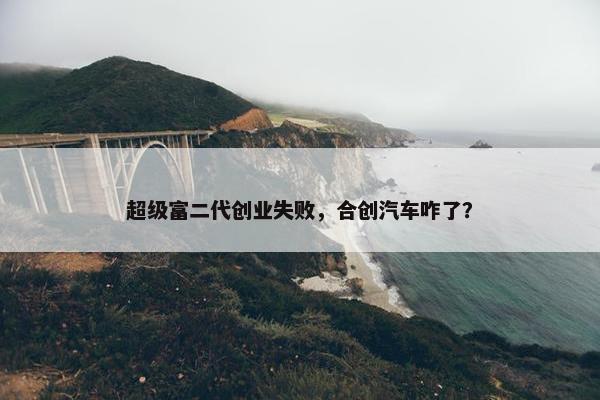 超级富二代创业失败，合创汽车咋了？