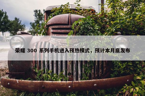 荣耀 300 系列手机进入预热模式，预计本月底发布