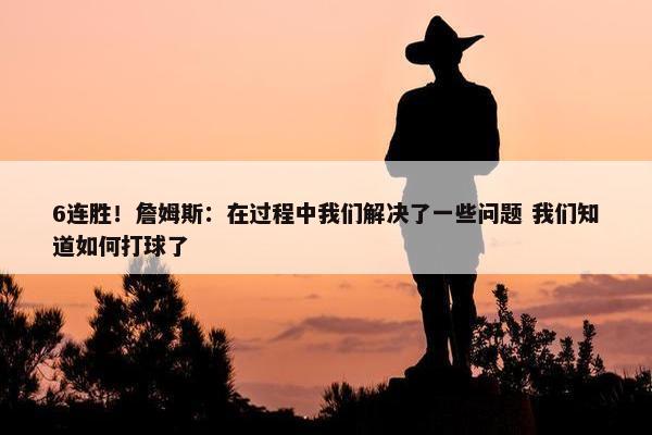 6连胜！詹姆斯：在过程中我们解决了一些问题 我们知道如何打球了