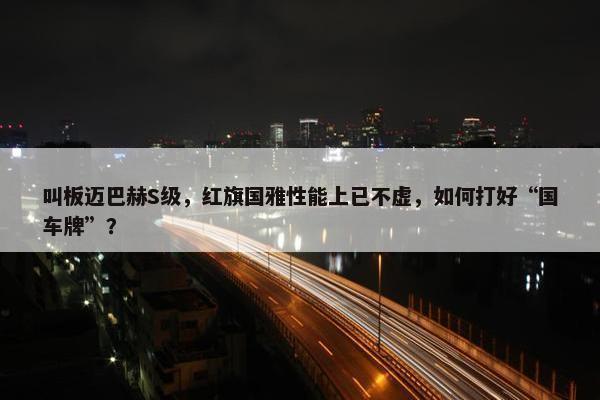 叫板迈巴赫S级，红旗国雅性能上已不虚，如何打好“国车牌”？