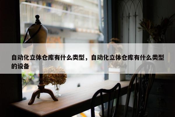 自动化立体仓库有什么类型，自动化立体仓库有什么类型的设备