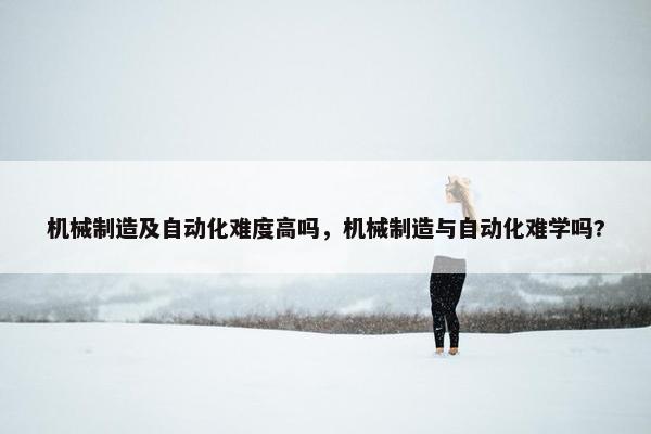 机械制造及自动化难度高吗，机械制造与自动化难学吗?