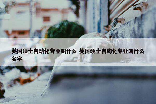 英国硕士自动化专业叫什么 英国硕士自动化专业叫什么名字