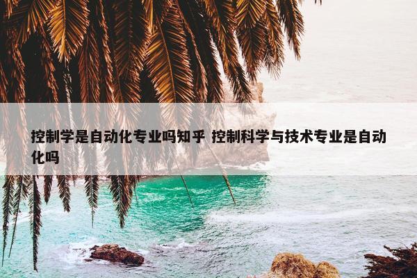 控制学是自动化专业吗知乎 控制科学与技术专业是自动化吗