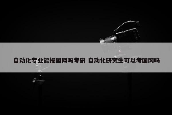 自动化专业能报国网吗考研 自动化研究生可以考国网吗