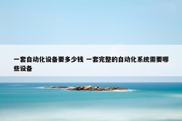 一套自动化设备要多少钱 一套完整的自动化系统需要哪些设备