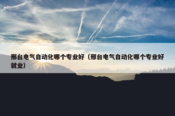 邢台电气自动化哪个专业好（邢台电气自动化哪个专业好就业）