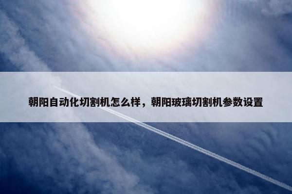 朝阳自动化切割机怎么样，朝阳玻璃切割机参数设置