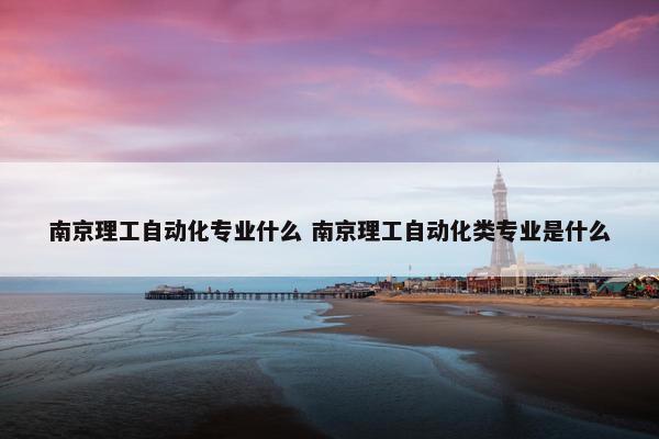 南京理工自动化专业什么 南京理工自动化类专业是什么