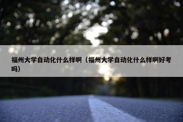 福州大学自动化什么样啊（福州大学自动化什么样啊好考吗）