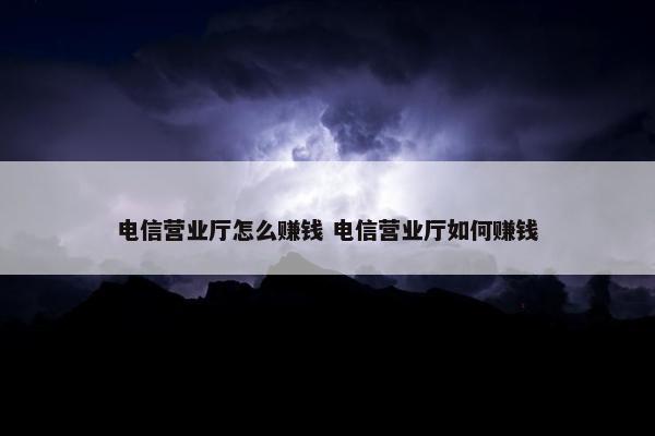 电信营业厅怎么赚钱 电信营业厅如何赚钱