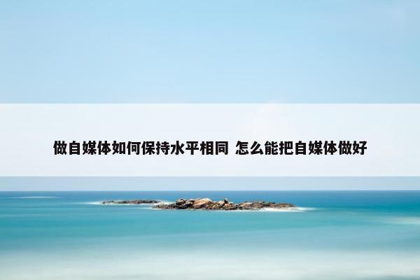 做自媒体如何保持水平相同 怎么能把自媒体做好