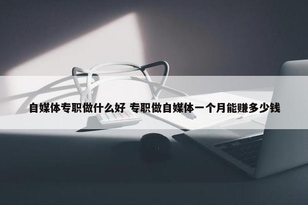 自媒体专职做什么好 专职做自媒体一个月能赚多少钱