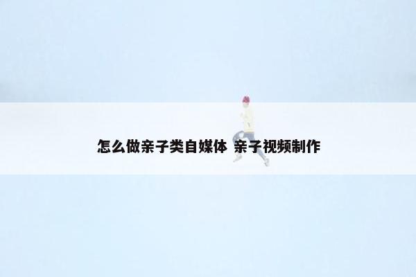 怎么做亲子类自媒体 亲子视频制作