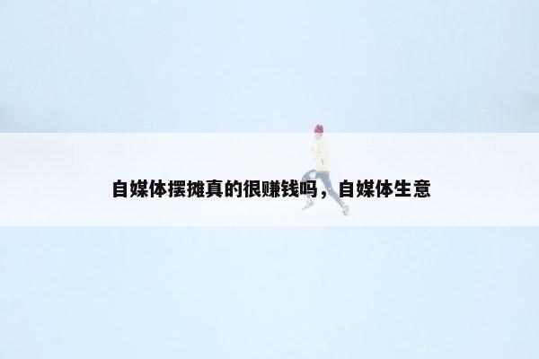 自媒体摆摊真的很赚钱吗，自媒体生意