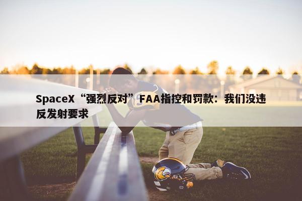 SpaceX“强烈反对”FAA指控和罚款：我们没违反发射要求