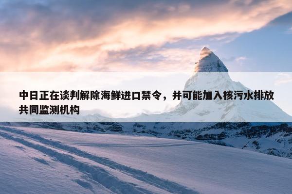 中日正在谈判解除海鲜进口禁令，并可能加入核污水排放共同监测机构