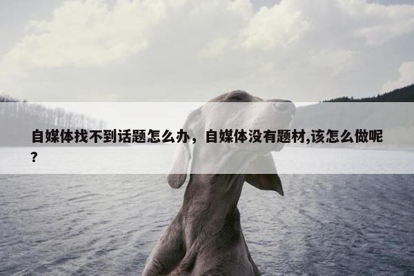 自媒体找不到话题怎么办，自媒体没有题材,该怎么做呢?