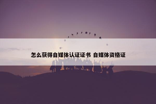 怎么获得自媒体认证证书 自媒体资格证