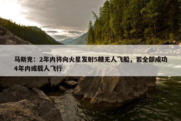 马斯克：2年内将向火星发射5艘无人飞船，若全部成功4年内或载人飞行