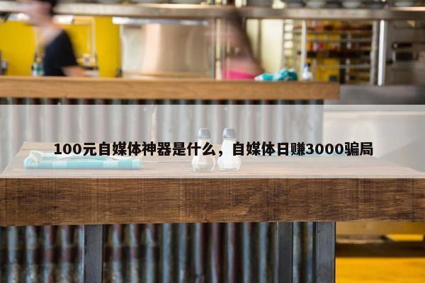 100元自媒体神器是什么，自媒体日赚3000骗局