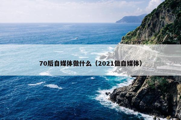 70后自媒体做什么（2021做自媒体）