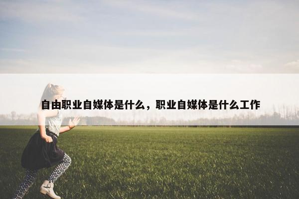 自由职业自媒体是什么，职业自媒体是什么工作