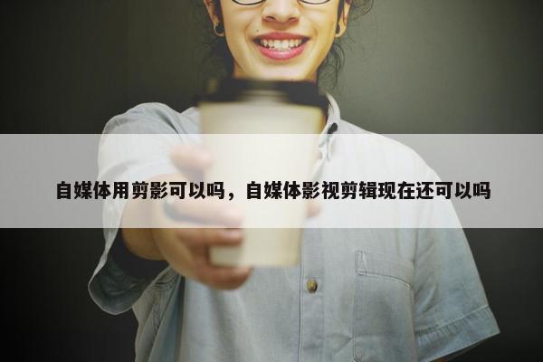 自媒体用剪影可以吗，自媒体影视剪辑现在还可以吗