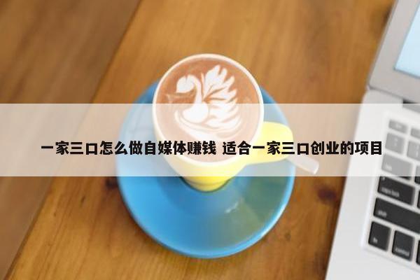 一家三口怎么做自媒体赚钱 适合一家三口创业的项目