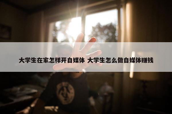 大学生在家怎样开自媒体 大学生怎么做自媒体赚钱