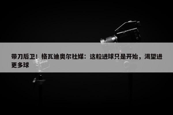 带刀后卫！格瓦迪奥尔社媒：这粒进球只是开始，渴望进更多球