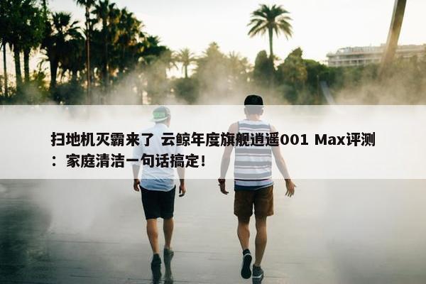 扫地机灭霸来了 云鲸年度旗舰逍遥001 Max评测：家庭清洁一句话搞定！